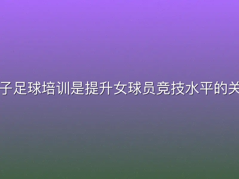 足球女子足球培训是提升女球员竞技水平的关键环节